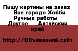  Пишу картины на заказ.  - Все города Хобби. Ручные работы » Другое   . Алтайский край